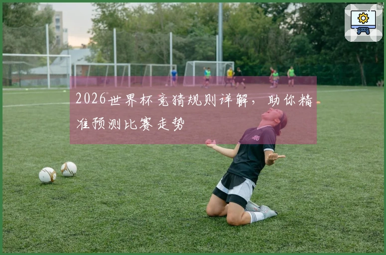 2026世界杯竞猜规则详解，助你精准预测比赛走势