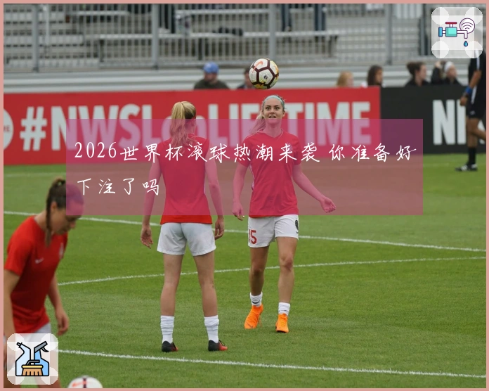 2026世界杯滚球热潮来袭 你准备好下注了吗