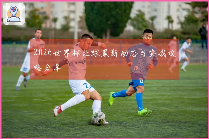 2026世界杯让球最新动态与实战攻略分享
